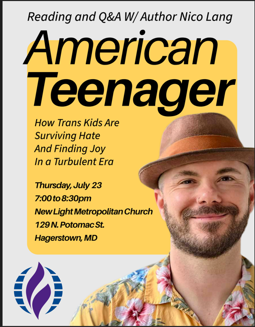 An image of author Nico Lang in front of yellow and gray background with American Teenager above. Teenager is bold. Flyer lists, How Trans Kids Are Suriving Hate and Finding Joy in a Turbulent Era. Thursday, July 23 7pm - 8pm at New Light Metropolitan Church, 129 N Potomac Street, Hagerstown MD