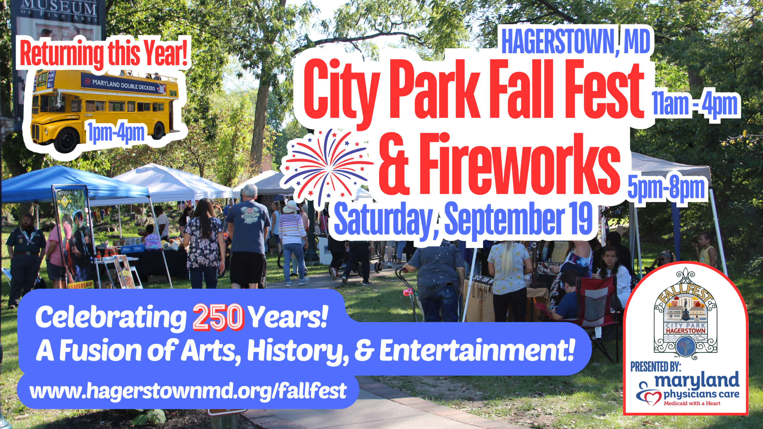 A green park with vendor tents and patrons is behind a white outlined image of a Maryland Double Decker bus, white outline around Hagerstown, MD City Park Fall Fest & Fireworks with date Saturday, September 19th and times 11am - 4pm by Fest and 5pm-8pm by fireworks. The bottom reads, with a blue bubble background, Celebrating 250 years! A fusion of Arts, History, & Entertainment with the event link, www.hagerstownmd.org/fallfest. The bottom right hand corner has Fall Fest logo and presented by Maryland physicians care logo.